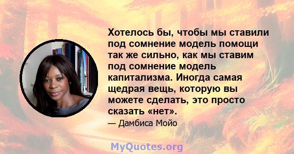 Хотелось бы, чтобы мы ставили под сомнение модель помощи так же сильно, как мы ставим под сомнение модель капитализма. Иногда самая щедрая вещь, которую вы можете сделать, это просто сказать «нет».