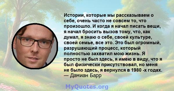 Истории, которые мы рассказываем о себе, очень часто не совсем то, что произошло. И когда я начал писать вещи, я начал бросить вызов тому, что, как думал, я знаю о себе, своей культуре, своей семье, все это. Это был