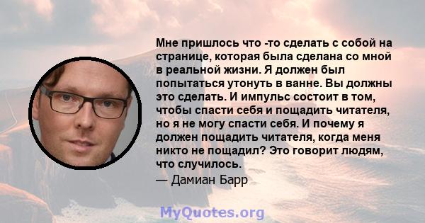 Мне пришлось что -то сделать с собой на странице, которая была сделана со мной в реальной жизни. Я должен был попытаться утонуть в ванне. Вы должны это сделать. И импульс состоит в том, чтобы спасти себя и пощадить