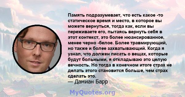 Память подразумевает, что есть какое -то статическое время и место, в которое вы можете вернуться, тогда как, если вы переживаете его, пытаясь вернуть себя в этот контекст, это более нюансированное, менее черно -белое.