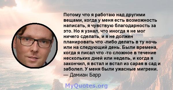 Потому что я работаю над другими вещами, когда у меня есть возможность написать, я чувствую благодарность за это. Но я узнал, что иногда я не мог ничего сделать, и я не должен планировать что -либо делать в ту ночь или