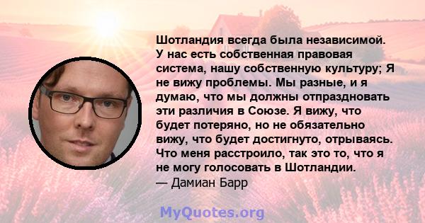 Шотландия всегда была независимой. У нас есть собственная правовая система, нашу собственную культуру; Я не вижу проблемы. Мы разные, и я думаю, что мы должны отпраздновать эти различия в Союзе. Я вижу, что будет