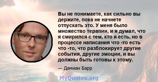 Вы не понимаете, как сильно вы держите, пока не начнете отпускать это. У меня было множество терапии, и я думал, что я смирился с тем, кто я есть, но в процессе написания что -то есть что -то, что разблокирует другие