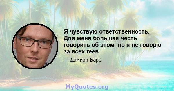 Я чувствую ответственность. Для меня большая честь говорить об этом, но я не говорю за всех геев.