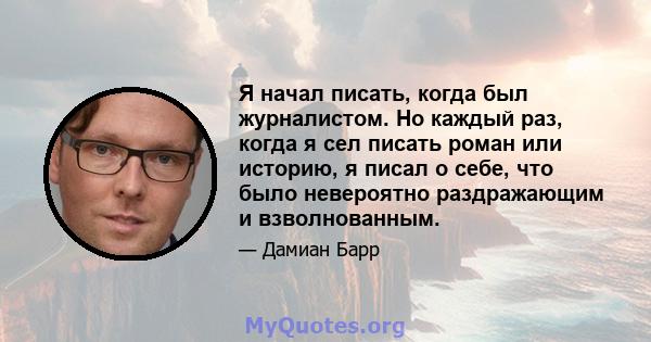 Я начал писать, когда был журналистом. Но каждый раз, когда я сел писать роман или историю, я писал о себе, что было невероятно раздражающим и взволнованным.