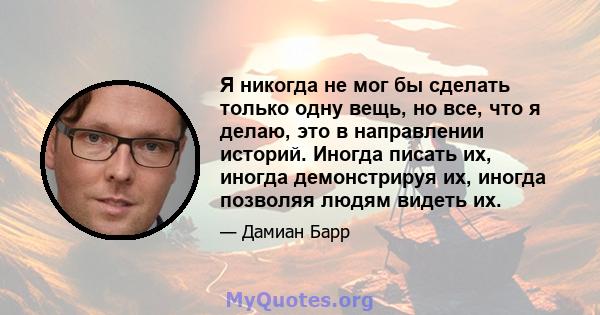 Я никогда не мог бы сделать только одну вещь, но все, что я делаю, это в направлении историй. Иногда писать их, иногда демонстрируя их, иногда позволяя людям видеть их.