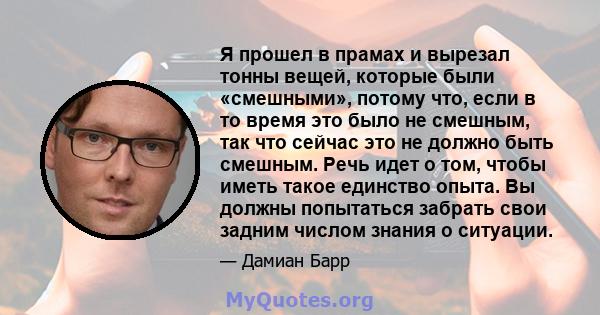 Я прошел в прамах и вырезал тонны вещей, которые были «смешными», потому что, если в то время это было не смешным, так что сейчас это не должно быть смешным. Речь идет о том, чтобы иметь такое единство опыта. Вы должны