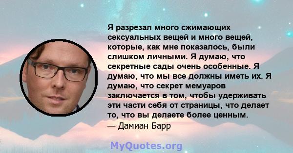 Я разрезал много сжимающих сексуальных вещей и много вещей, которые, как мне показалось, были слишком личными. Я думаю, что секретные сады очень особенные. Я думаю, что мы все должны иметь их. Я думаю, что секрет