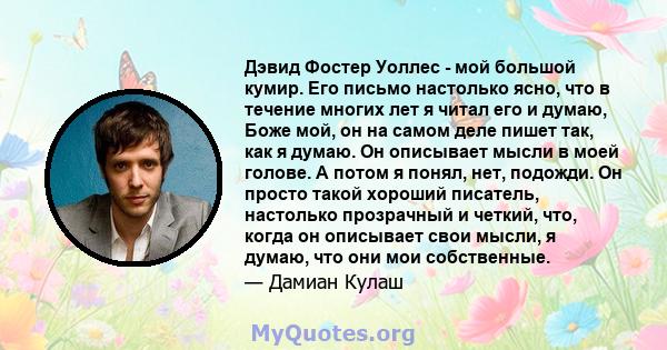 Дэвид Фостер Уоллес - мой большой кумир. Его письмо настолько ясно, что в течение многих лет я читал его и думаю, Боже мой, он на самом деле пишет так, как я думаю. Он описывает мысли в моей голове. А потом я понял,