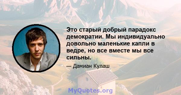 Это старый добрый парадокс демократии. Мы индивидуально довольно маленькие капли в ведре, но все вместе мы все сильны.