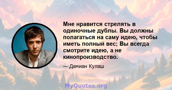 Мне нравится стрелять в одиночные дублы. Вы должны полагаться на саму идею, чтобы иметь полный вес; Вы всегда смотрите идею, а не кинопроизводство.