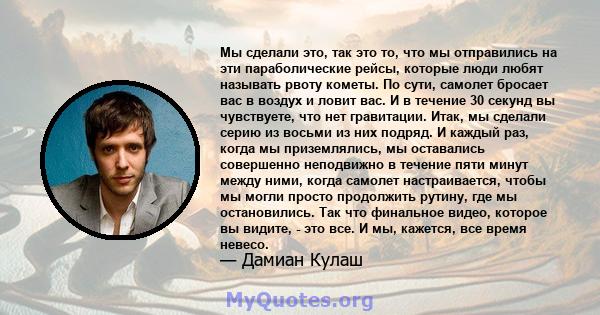 Мы сделали это, так это то, что мы отправились на эти параболические рейсы, которые люди любят называть рвоту кометы. По сути, самолет бросает вас в воздух и ловит вас. И в течение 30 секунд вы чувствуете, что нет