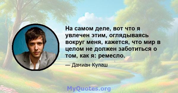 На самом деле, вот что я увлечен этим, оглядываясь вокруг меня, кажется, что мир в целом не должен заботиться о том, как я: ремесло.