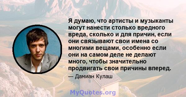 Я думаю, что артисты и музыканты могут нанести столько вредного вреда, сколько и для причин, если они связывают свои имена со многими вещами, особенно если они на самом деле не делают много, чтобы значительно продвигать 