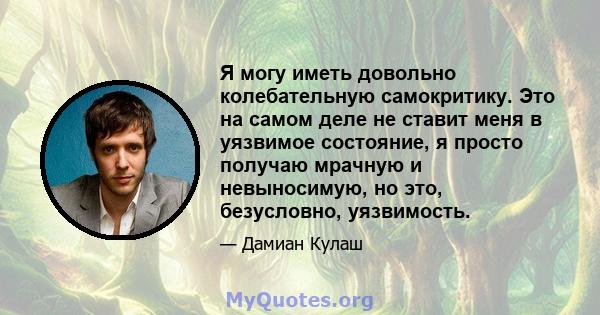 Я могу иметь довольно колебательную самокритику. Это на самом деле не ставит меня в уязвимое состояние, я просто получаю мрачную и невыносимую, но это, безусловно, уязвимость.