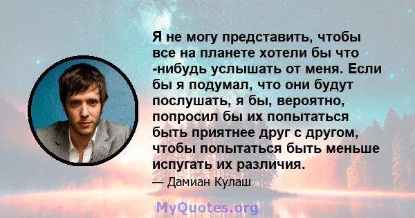 Я не могу представить, чтобы все на планете хотели бы что -нибудь услышать от меня. Если бы я подумал, что они будут послушать, я бы, вероятно, попросил бы их попытаться быть приятнее друг с другом, чтобы попытаться