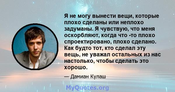 Я не могу вынести вещи, которые плохо сделаны или неплохо задуманы. Я чувствую, что меня оскорбляют, когда что -то плохо спроектировано, плохо сделано. Как будто тот, кто сделал эту вещь, не уважал остальных из нас