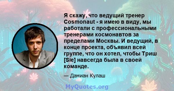 Я скажу, что ведущий тренер Cosmonaut - я имею в виду, мы работали с профессиональными тренерами космонавтов за пределами Москвы. И ведущий, в конце проекта, объявил всей группе, что он хотел, чтобы Триш [Sie] навсегда