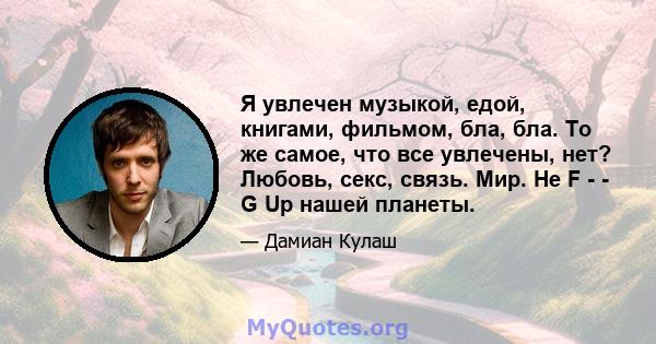 Я увлечен музыкой, едой, книгами, фильмом, бла, бла. То же самое, что все увлечены, нет? Любовь, секс, связь. Мир. Не F - - G Up нашей планеты.