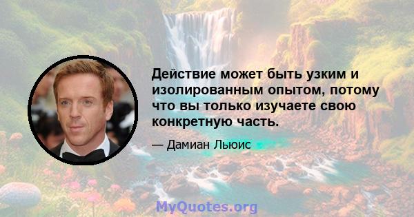 Действие может быть узким и изолированным опытом, потому что вы только изучаете свою конкретную часть.