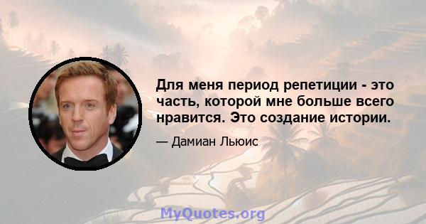 Для меня период репетиции - это часть, которой мне больше всего нравится. Это создание истории.