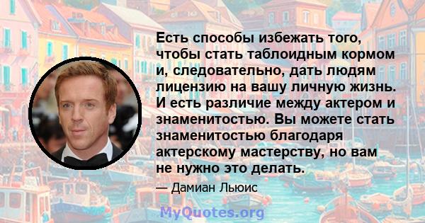 Есть способы избежать того, чтобы стать таблоидным кормом и, следовательно, дать людям лицензию на вашу личную жизнь. И есть различие между актером и знаменитостью. Вы можете стать знаменитостью благодаря актерскому