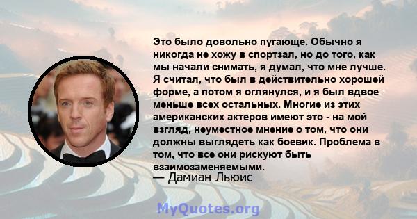 Это было довольно пугающе. Обычно я никогда не хожу в спортзал, но до того, как мы начали снимать, я думал, что мне лучше. Я считал, что был в действительно хорошей форме, а потом я оглянулся, и я был вдвое меньше всех