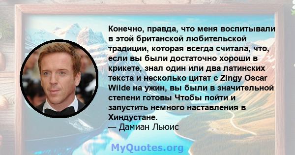 Конечно, правда, что меня воспитывали в этой британской любительской традиции, которая всегда считала, что, если вы были достаточно хороши в крикете, знал один или два латинских текста и несколько цитат с Zingy Oscar