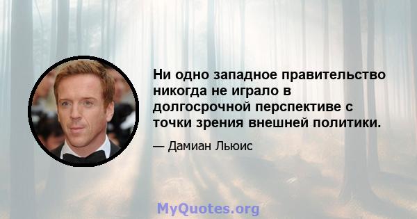 Ни одно западное правительство никогда не играло в долгосрочной перспективе с точки зрения внешней политики.