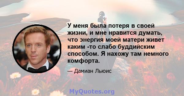 У меня была потеря в своей жизни, и мне нравится думать, что энергия моей матери живет каким -то слабо буддийским способом. Я нахожу там немного комфорта.