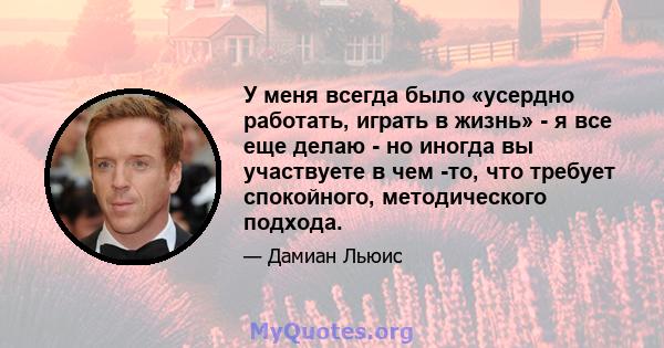 У меня всегда было «усердно работать, играть в жизнь» - я все еще делаю - но иногда вы участвуете в чем -то, что требует спокойного, методического подхода.