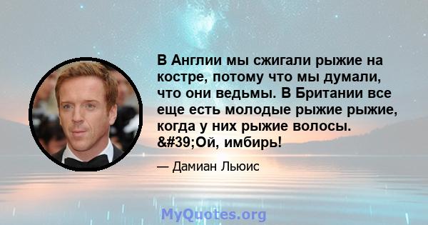 В Англии мы сжигали рыжие на костре, потому что мы думали, что они ведьмы. В Британии все еще есть молодые рыжие рыжие, когда у них рыжие волосы. 'Ой, имбирь!