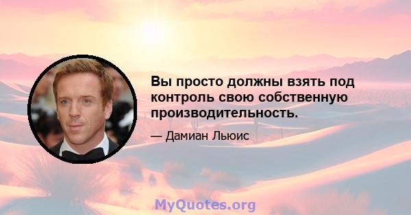 Вы просто должны взять под контроль свою собственную производительность.