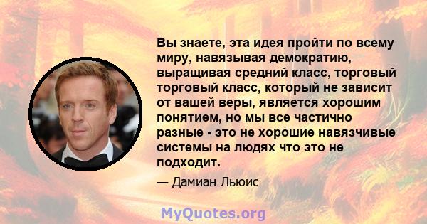 Вы знаете, эта идея пройти по всему миру, навязывая демократию, выращивая средний класс, торговый торговый класс, который не зависит от вашей веры, является хорошим понятием, но мы все частично разные - это не хорошие