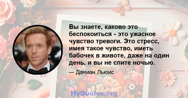 Вы знаете, каково это беспокоиться - это ужасное чувство тревоги. Это стресс, имея такое чувство, иметь бабочек в животе, даже на один день, и вы не спите ночью.