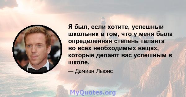 Я был, если хотите, успешный школьник в том, что у меня была определенная степень таланта во всех необходимых вещах, которые делают вас успешным в школе.