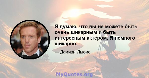 Я думаю, что вы не можете быть очень шикарным и быть интересным актером. Я немного шикарно.