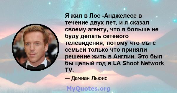 Я жил в Лос -Анджелесе в течение двух лет, и я сказал своему агенту, что я больше не буду делать сетевого телевидения, потому что мы с семьей только что приняли решение жить в Англии. Это был бы целый год в LA Shoot