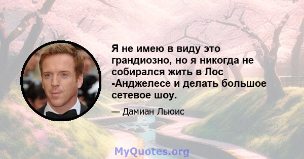 Я не имею в виду это грандиозно, но я никогда не собирался жить в Лос -Анджелесе и делать большое сетевое шоу.