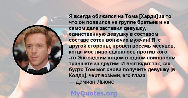 Я всегда обижался на Тома [Харди] за то, что он появился на группе братьев и на самом деле заставил девушку, единственную девушку в составом составе сотен вонючих мужчин! Я, с другой стороны, провел восемь месяцев,