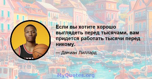 Если вы хотите хорошо выглядеть перед тысячами, вам придется работать тысячи перед никому.