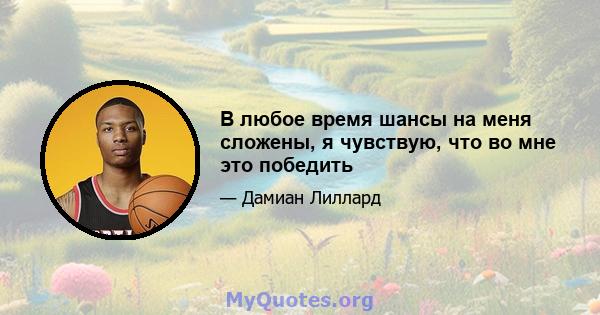 В любое время шансы на меня сложены, я чувствую, что во мне это победить