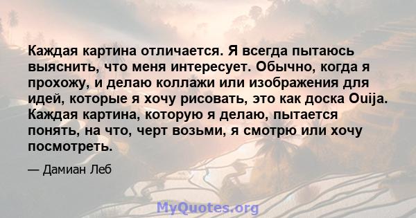 Каждая картина отличается. Я всегда пытаюсь выяснить, что меня интересует. Обычно, когда я прохожу, и делаю коллажи или изображения для идей, которые я хочу рисовать, это как доска Ouija. Каждая картина, которую я