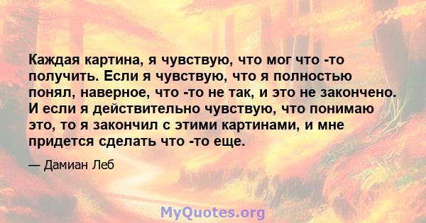 Каждая картина, я чувствую, что мог что -то получить. Если я чувствую, что я полностью понял, наверное, что -то не так, и это не закончено. И если я действительно чувствую, что понимаю это, то я закончил с этими