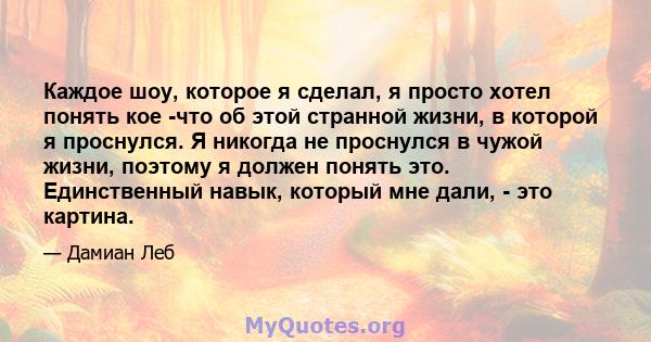 Каждое шоу, которое я сделал, я просто хотел понять кое -что об этой странной жизни, в которой я проснулся. Я никогда не проснулся в чужой жизни, поэтому я должен понять это. Единственный навык, который мне дали, - это