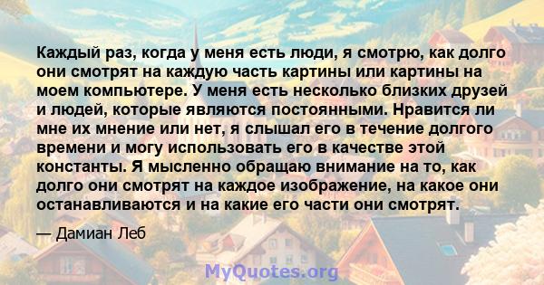 Каждый раз, когда у меня есть люди, я смотрю, как долго они смотрят на каждую часть картины или картины на моем компьютере. У меня есть несколько близких друзей и людей, которые являются постоянными. Нравится ли мне их