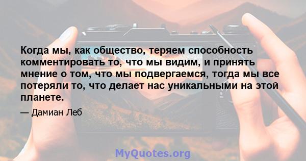 Когда мы, как общество, теряем способность комментировать то, что мы видим, и принять мнение о том, что мы подвергаемся, тогда мы все потеряли то, что делает нас уникальными на этой планете.