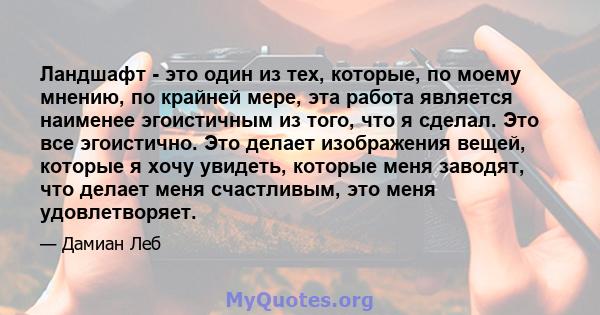 Ландшафт - это один из тех, которые, по моему мнению, по крайней мере, эта работа является наименее эгоистичным из того, что я сделал. Это все эгоистично. Это делает изображения вещей, которые я хочу увидеть, которые