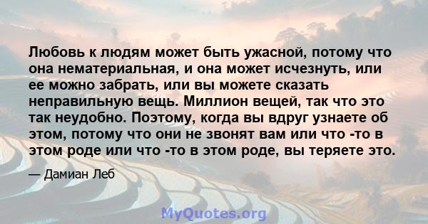 Любовь к людям может быть ужасной, потому что она нематериальная, и она может исчезнуть, или ее можно забрать, или вы можете сказать неправильную вещь. Миллион вещей, так что это так неудобно. Поэтому, когда вы вдруг