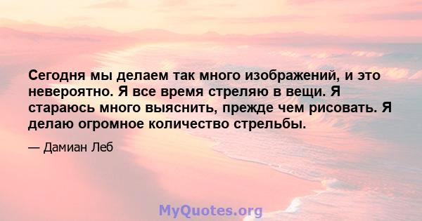 Сегодня мы делаем так много изображений, и это невероятно. Я все время стреляю в вещи. Я стараюсь много выяснить, прежде чем рисовать. Я делаю огромное количество стрельбы.